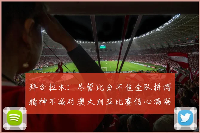 拜合拉木：尽管比分不佳全队拼搏精神不减对澳大利亚比赛信心满满期待进球