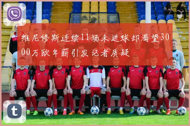 维尼修斯连续11场未进球却渴望3000万欧年薪引发记者质疑