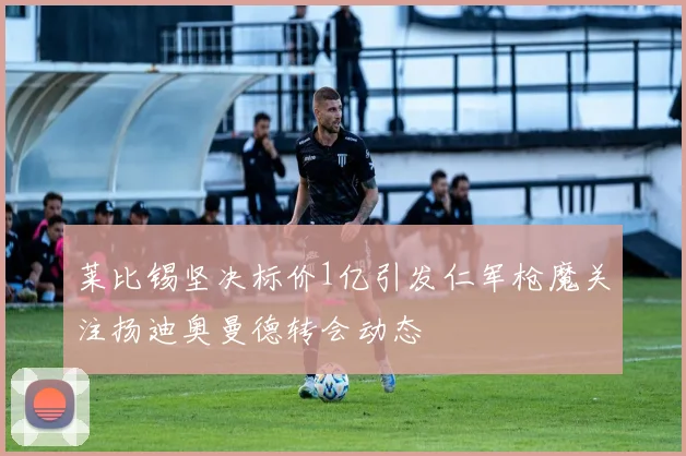 莱比锡坚决标价1亿引发仁军枪魔关注扬迪奥曼德转会动态