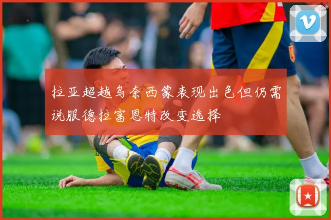 拉亚超越乌奈西蒙表现出色但仍需说服德拉富恩特改变选择