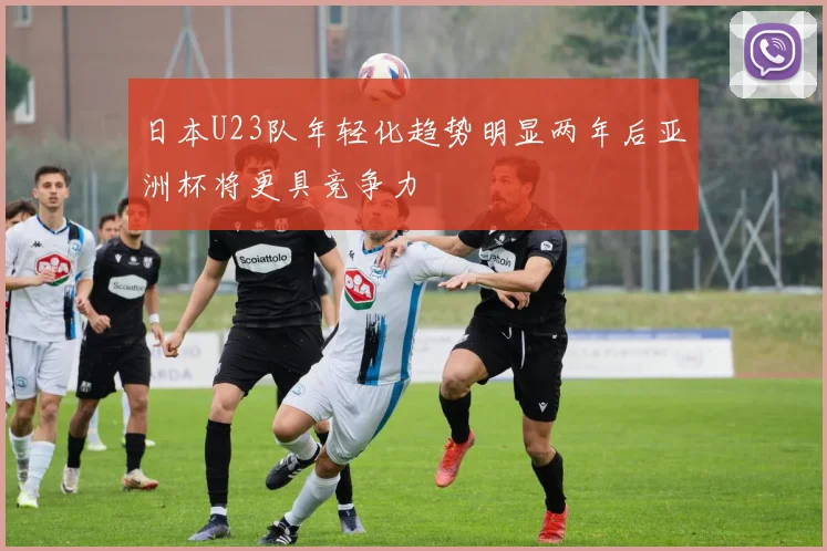 日本U23队年轻化趋势明显两年后亚洲杯将更具竞争力