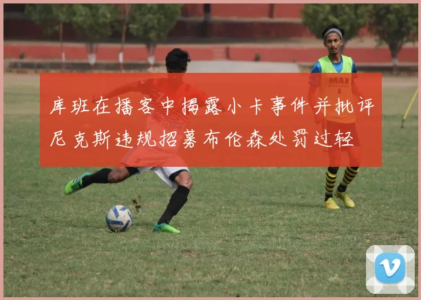 库班在播客中揭露小卡事件并批评尼克斯违规招募布伦森处罚过轻