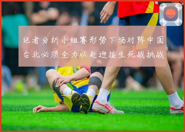 记者分析小组赛形势下场对阵中国台北必须全力以赴迎接生死战挑战
