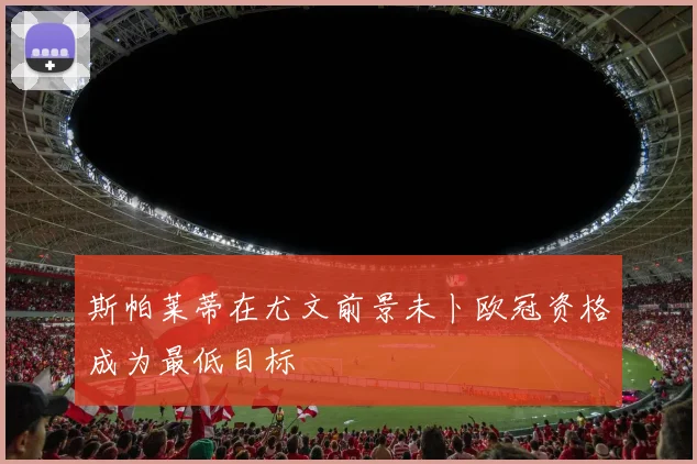 斯帕莱蒂在尤文前景未卜欧冠资格成为最低目标