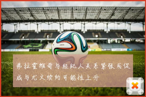 弗拉霍维奇与经纪人关系紧张或促成与尤文续约可能性上升