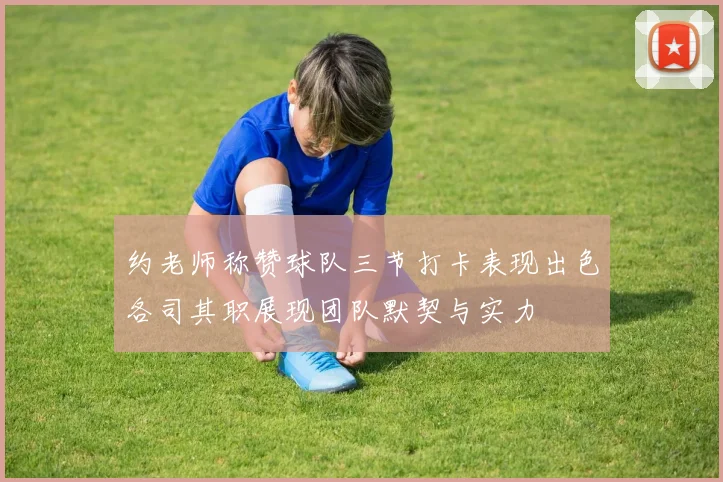 约老师称赞球队三节打卡表现出色各司其职展现团队默契与实力