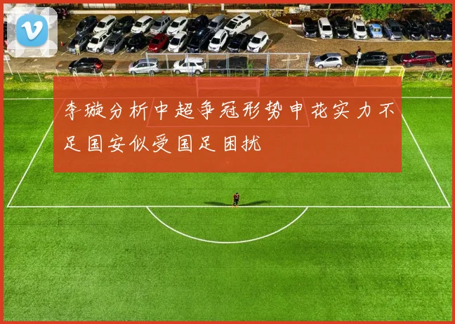 李璇分析中超争冠形势申花实力不足国安似受国足困扰