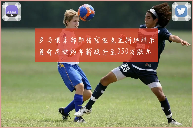 罗马俱乐部即将官宣克里斯坦特和曼奇尼续约年薪提升至350万欧元