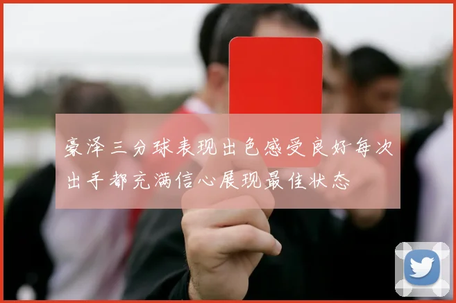 豪泽三分球表现出色感受良好每次出手都充满信心展现最佳状态