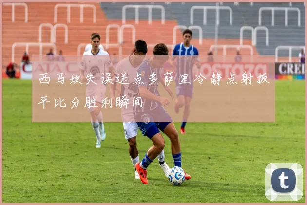 西马坎失误送点多萨里冷静点射扳平比分胜利瞬间