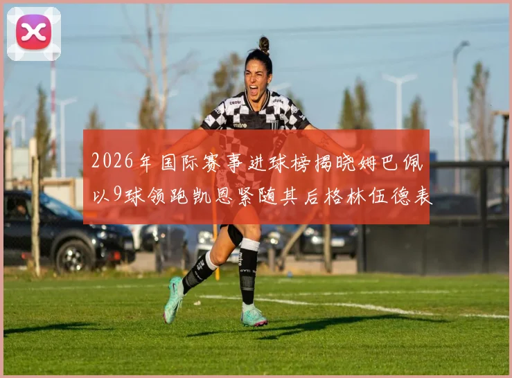 2026年国际赛事进球榜揭晓姆巴佩以9球领跑凯恩紧随其后格林伍德表现出色