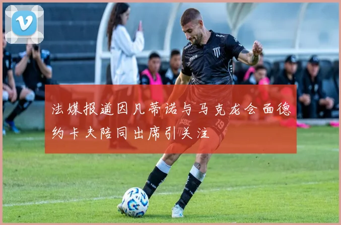 法媒报道因凡蒂诺与马克龙会面德约卡夫陪同出席引关注