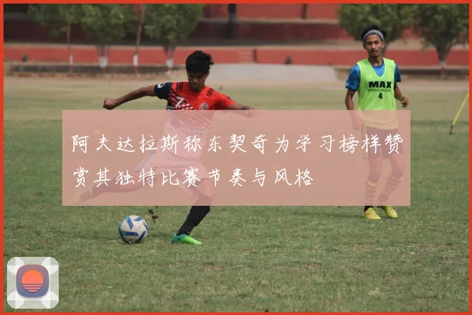 阿夫达拉斯称东契奇为学习榜样赞赏其独特比赛节奏与风格
