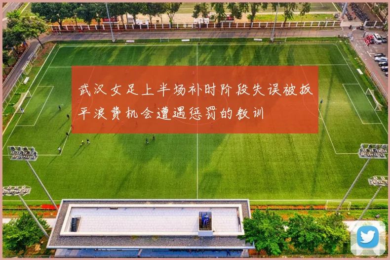 武汉女足上半场补时阶段失误被扳平浪费机会遭遇惩罚的教训