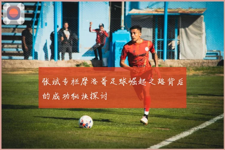 张斌专栏摩洛哥足球崛起之路背后的成功秘诀探讨