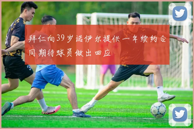 拜仁向39岁诺伊尔提供一年续约合同期待球员做出回应