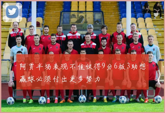 阿贾半场表现不佳仅得9分6板3助想赢球必须付出更多努力