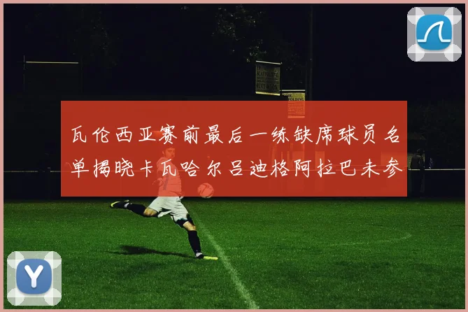 瓦伦西亚赛前最后一练缺席球员名单揭晓卡瓦哈尔吕迪格阿拉巴未参与训练