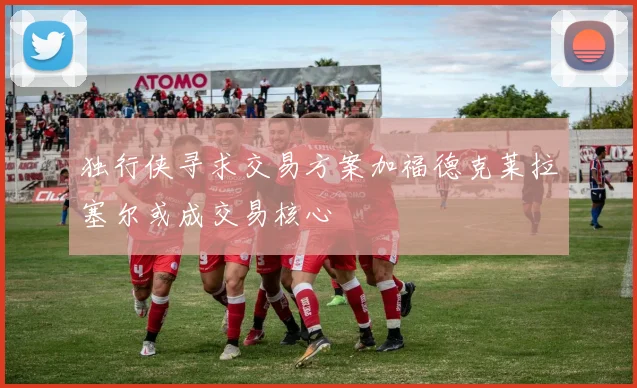 独行侠寻求交易方案加福德克莱拉塞尔或成交易核心