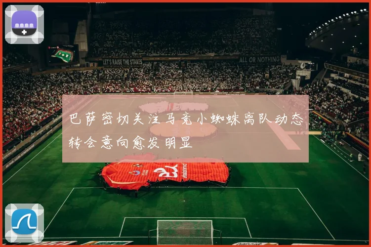 巴萨密切关注马竞小蜘蛛离队动态转会意向愈发明显