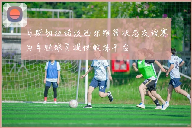 马斯切拉诺谈西尔维蒂状态友谊赛为年轻球员提供锻炼平台