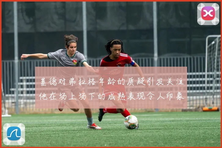 基德对弗拉格年龄的质疑引发关注他在场上场下的成熟表现令人印象深刻