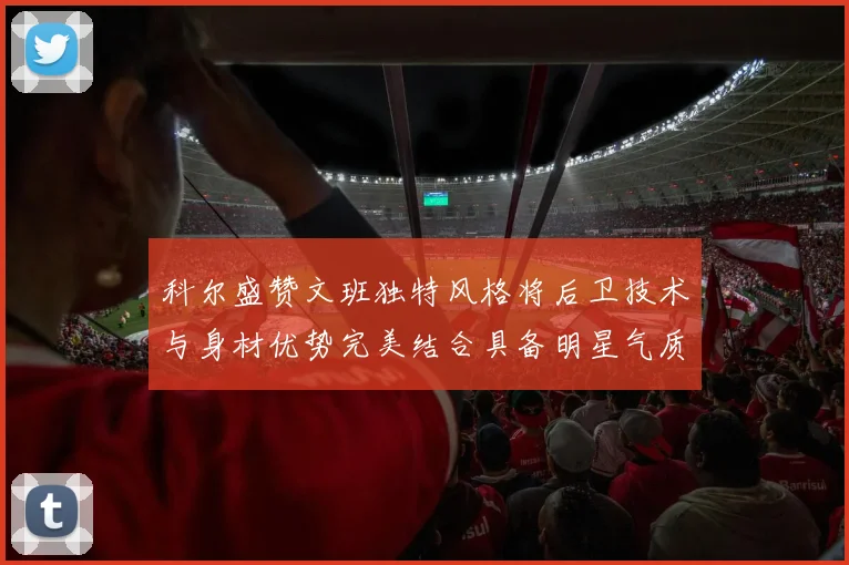 科尔盛赞文班独特风格将后卫技术与身材优势完美结合具备明星气质与球队形象