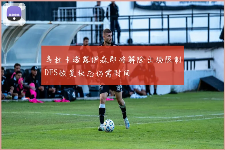 乌杜卡透露伊森即将解除出场限制DFS恢复状态仍需时间