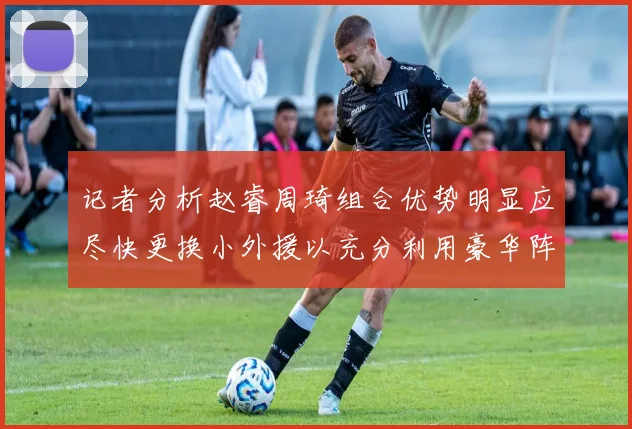 记者分析赵睿周琦组合优势明显应尽快更换小外援以充分利用豪华阵容