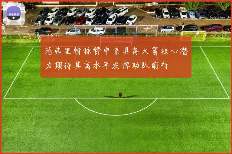范弗里特称赞申京具备火箭核心潜力期待其高水平发挥助队前行