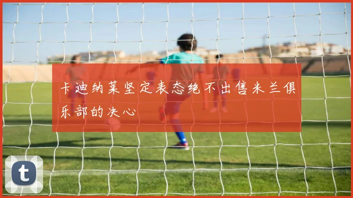 卡迪纳莱坚定表态绝不出售米兰俱乐部的决心