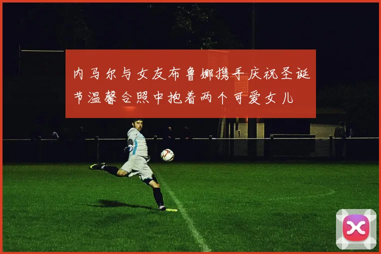 内马尔与女友布鲁娜携手庆祝圣诞节温馨合照中抱着两个可爱女儿
