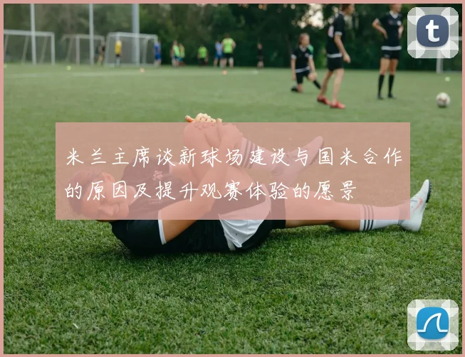 米兰主席谈新球场建设与国米合作的原因及提升观赛体验的愿景