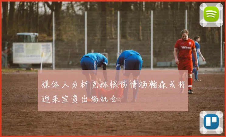 媒体人分析克林根伤情杨瀚森或将迎来宝贵出场机会