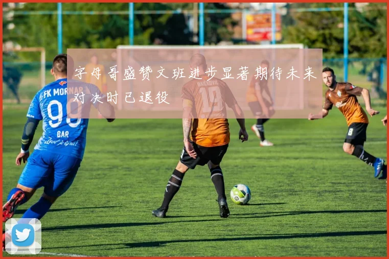 字母哥盛赞文班进步显著期待未来对决时已退役