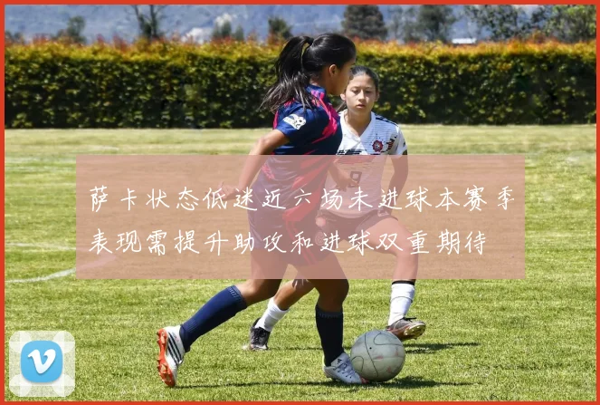 萨卡状态低迷近六场未进球本赛季表现需提升助攻和进球双重期待