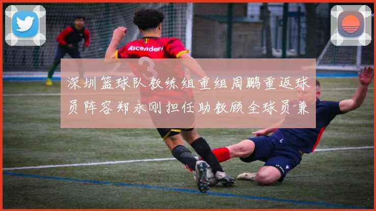 深圳篮球队教练组重组周鹏重返球员阵容郑永刚担任助教顾全球员兼任助教