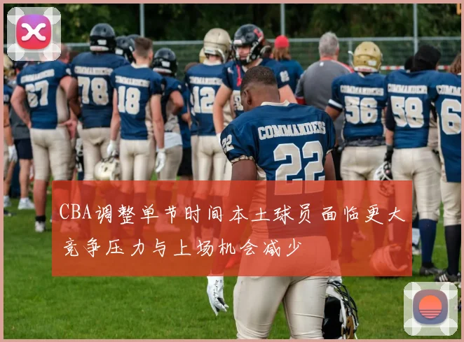 CBA调整单节时间本土球员面临更大竞争压力与上场机会减少