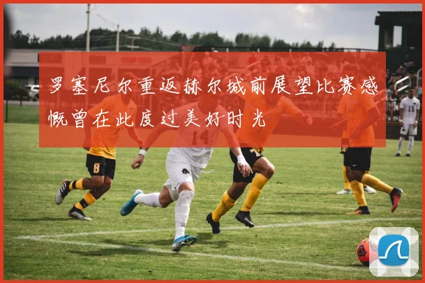罗塞尼尔重返赫尔城前展望比赛感慨曾在此度过美好时光